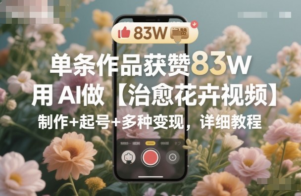 单条作品获赞83W,用AI做【治愈花卉视频】,制作+起号+多种变现,详细教程-邪修侠学院