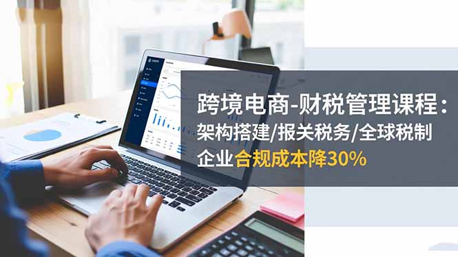 跨境电商-财税管理课程:架构搭建/报关税务/全球税制,企业合规成本降30%-邪修侠学院