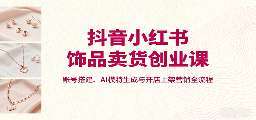 抖音小红书饰品卖货创业课,账号搭建、AI模特生成与开店上架营销全流程-邪修侠学院